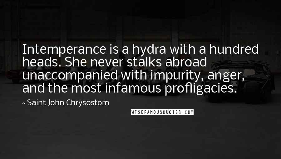 Saint John Chrysostom Quotes: Intemperance is a hydra with a hundred heads. She never stalks abroad unaccompanied with impurity, anger, and the most infamous profligacies.