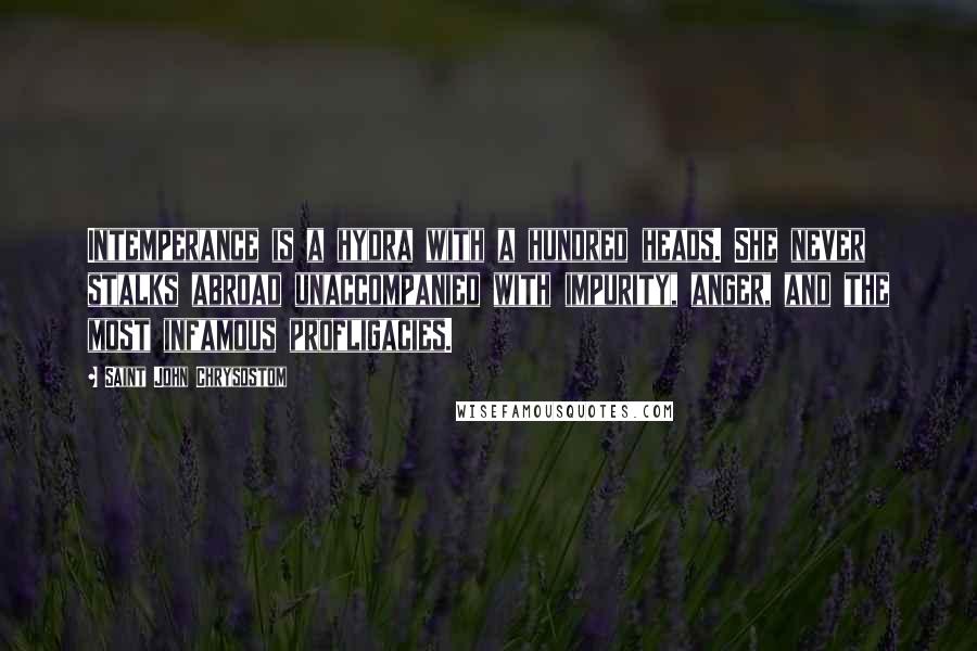 Saint John Chrysostom Quotes: Intemperance is a hydra with a hundred heads. She never stalks abroad unaccompanied with impurity, anger, and the most infamous profligacies.