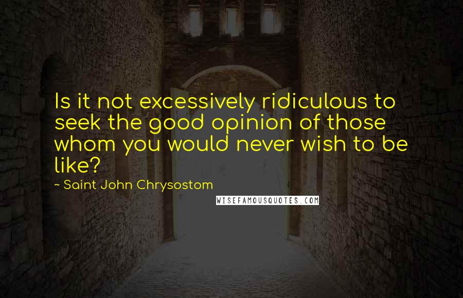 Saint John Chrysostom Quotes: Is it not excessively ridiculous to seek the good opinion of those whom you would never wish to be like?