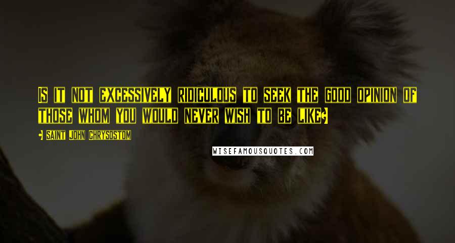 Saint John Chrysostom Quotes: Is it not excessively ridiculous to seek the good opinion of those whom you would never wish to be like?