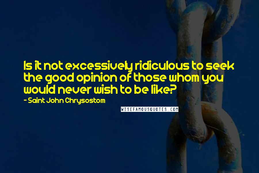 Saint John Chrysostom Quotes: Is it not excessively ridiculous to seek the good opinion of those whom you would never wish to be like?