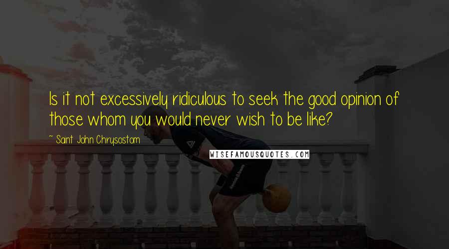 Saint John Chrysostom Quotes: Is it not excessively ridiculous to seek the good opinion of those whom you would never wish to be like?