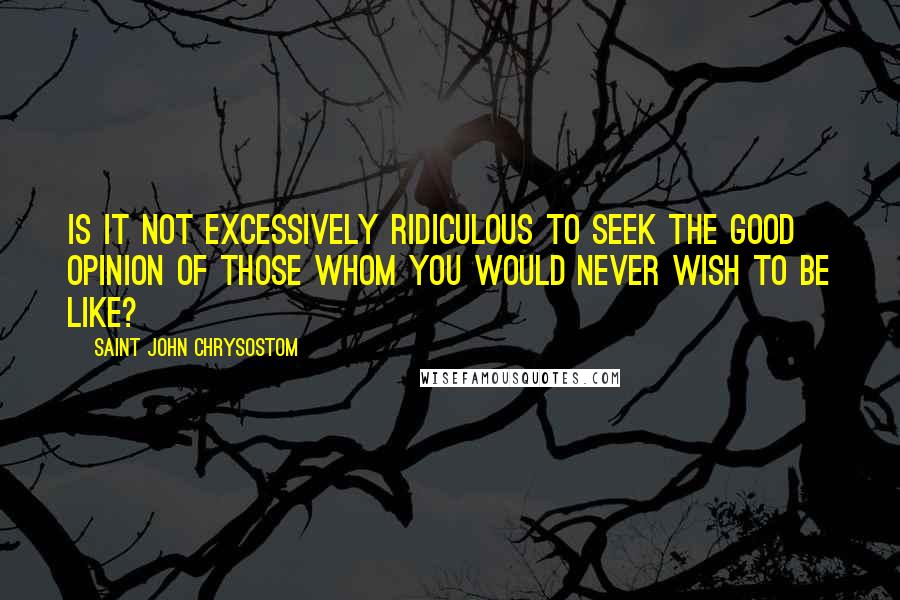 Saint John Chrysostom Quotes: Is it not excessively ridiculous to seek the good opinion of those whom you would never wish to be like?