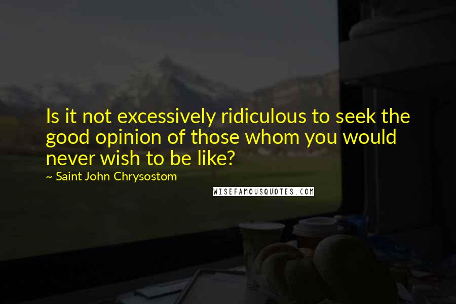 Saint John Chrysostom Quotes: Is it not excessively ridiculous to seek the good opinion of those whom you would never wish to be like?