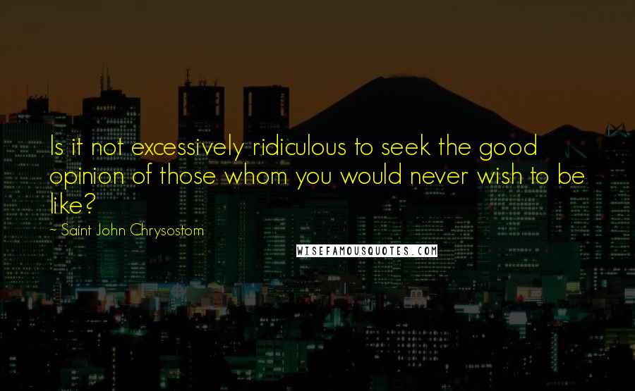 Saint John Chrysostom Quotes: Is it not excessively ridiculous to seek the good opinion of those whom you would never wish to be like?