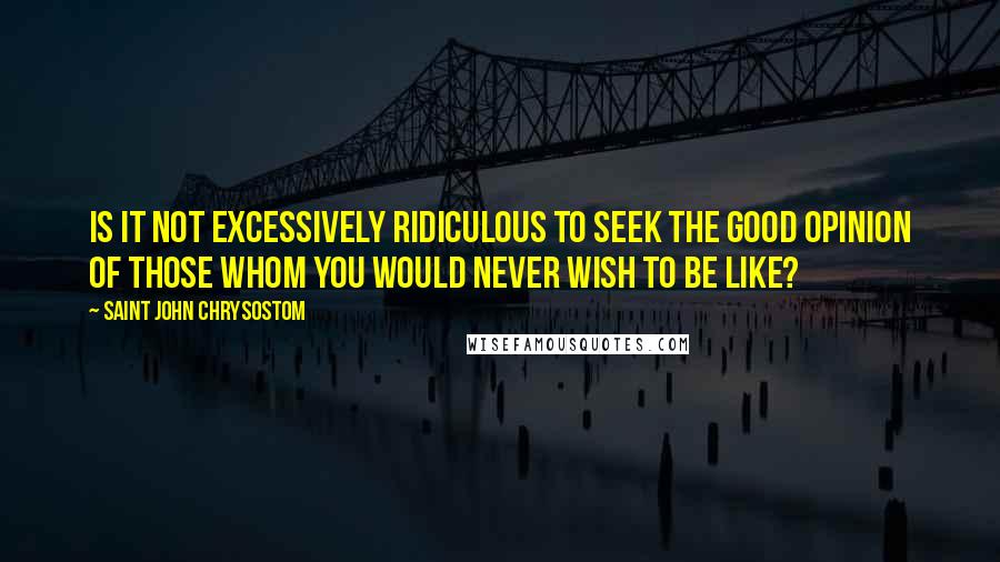 Saint John Chrysostom Quotes: Is it not excessively ridiculous to seek the good opinion of those whom you would never wish to be like?