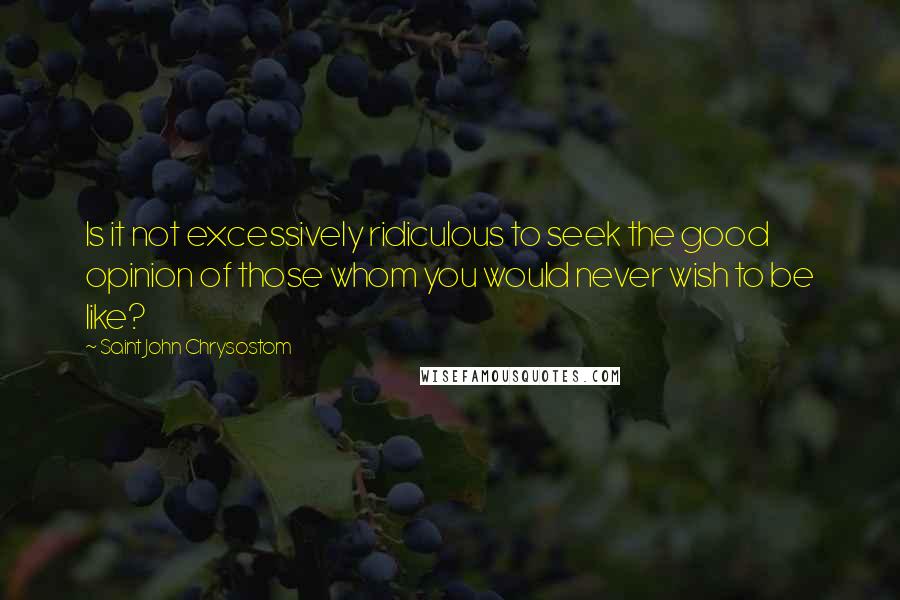 Saint John Chrysostom Quotes: Is it not excessively ridiculous to seek the good opinion of those whom you would never wish to be like?