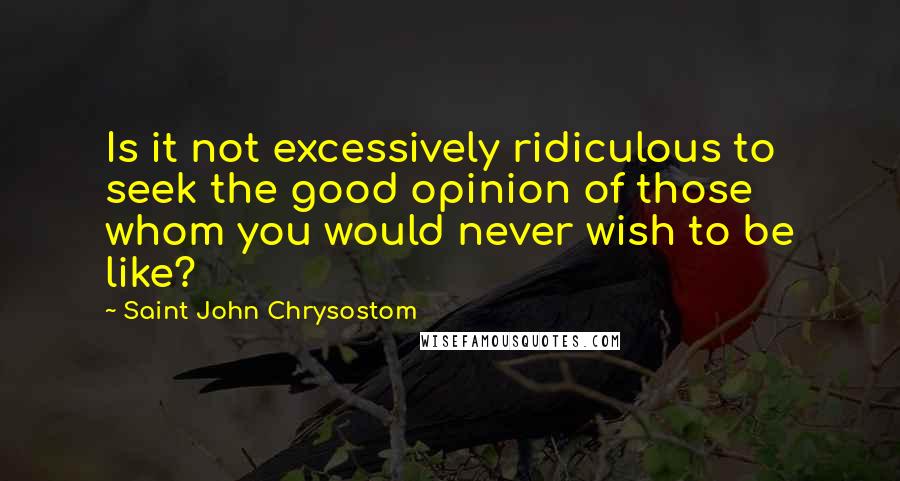 Saint John Chrysostom Quotes: Is it not excessively ridiculous to seek the good opinion of those whom you would never wish to be like?