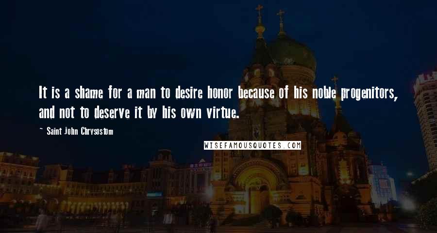 Saint John Chrysostom Quotes: It is a shame for a man to desire honor because of his noble progenitors, and not to deserve it by his own virtue.