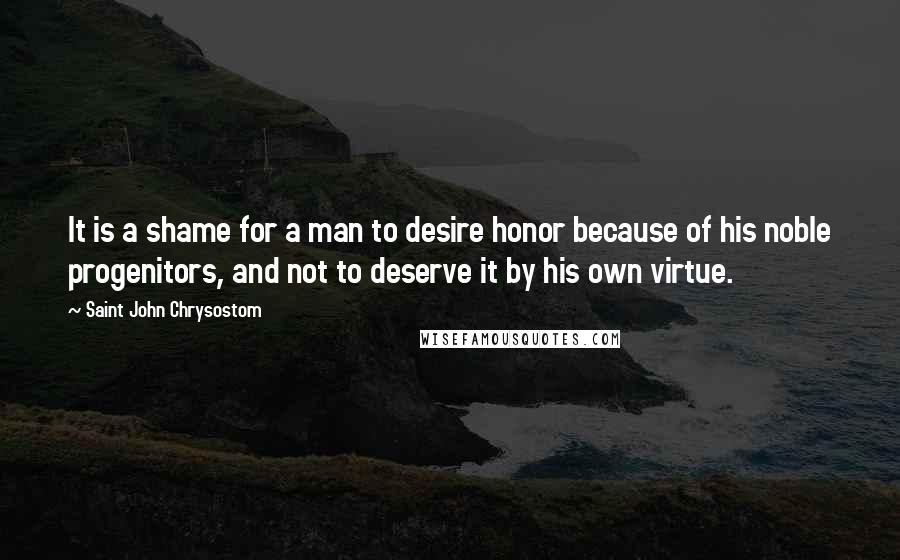 Saint John Chrysostom Quotes: It is a shame for a man to desire honor because of his noble progenitors, and not to deserve it by his own virtue.