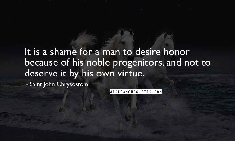 Saint John Chrysostom Quotes: It is a shame for a man to desire honor because of his noble progenitors, and not to deserve it by his own virtue.