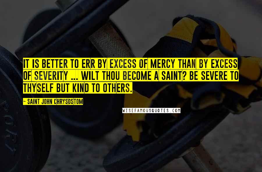 Saint John Chrysostom Quotes: It is better to err by excess of mercy than by excess of severity ... Wilt thou become a Saint? Be severe to thyself but kind to others.