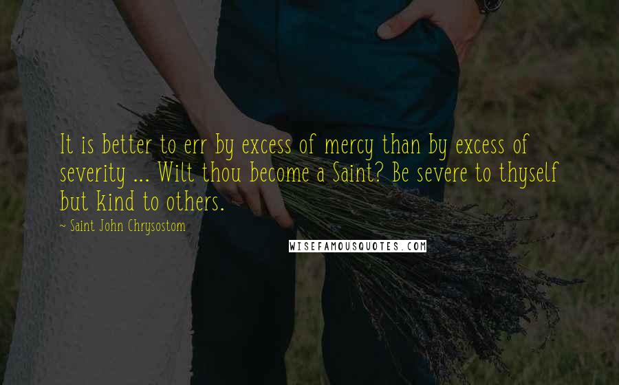 Saint John Chrysostom Quotes: It is better to err by excess of mercy than by excess of severity ... Wilt thou become a Saint? Be severe to thyself but kind to others.