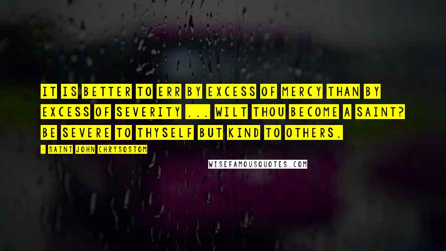 Saint John Chrysostom Quotes: It is better to err by excess of mercy than by excess of severity ... Wilt thou become a Saint? Be severe to thyself but kind to others.