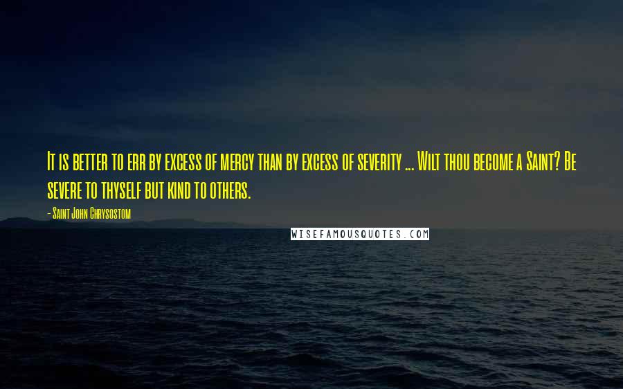 Saint John Chrysostom Quotes: It is better to err by excess of mercy than by excess of severity ... Wilt thou become a Saint? Be severe to thyself but kind to others.