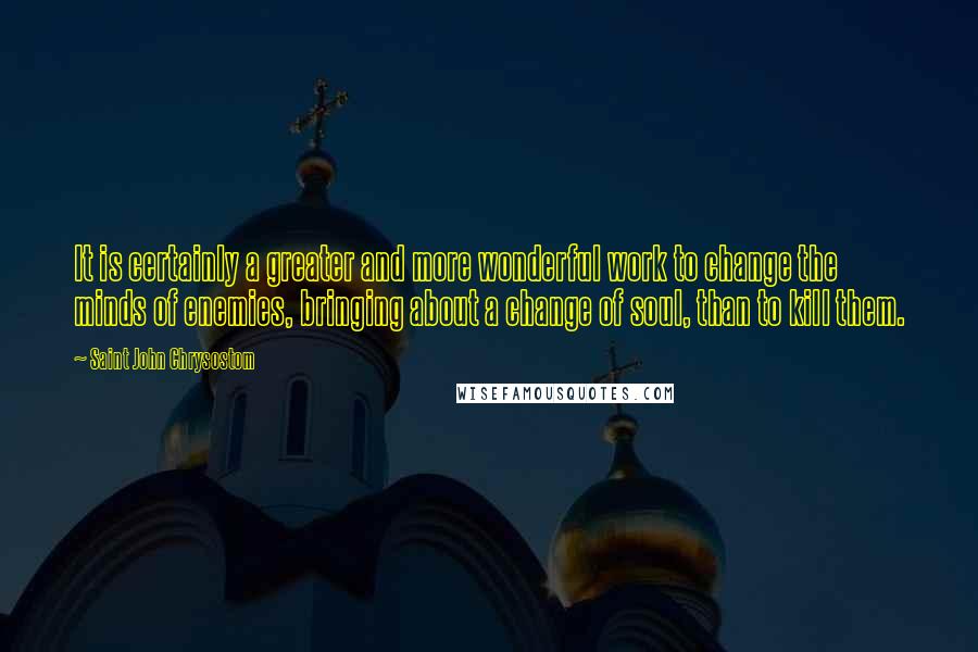Saint John Chrysostom Quotes: It is certainly a greater and more wonderful work to change the minds of enemies, bringing about a change of soul, than to kill them.