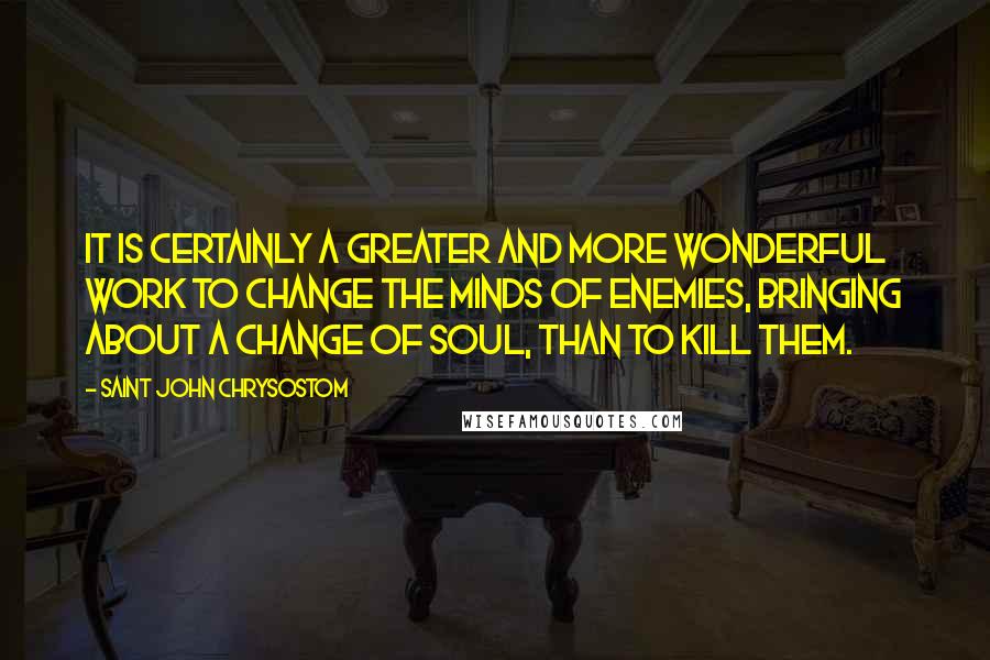 Saint John Chrysostom Quotes: It is certainly a greater and more wonderful work to change the minds of enemies, bringing about a change of soul, than to kill them.