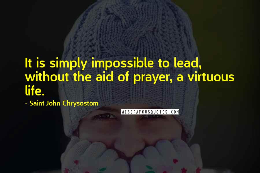 Saint John Chrysostom Quotes: It is simply impossible to lead, without the aid of prayer, a virtuous life.