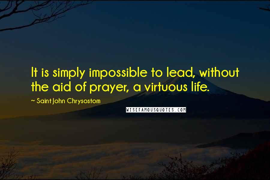Saint John Chrysostom Quotes: It is simply impossible to lead, without the aid of prayer, a virtuous life.