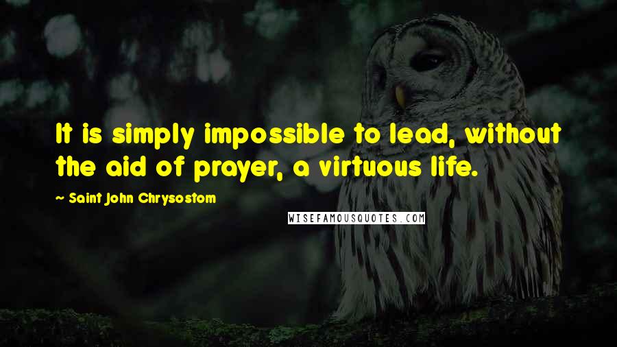 Saint John Chrysostom Quotes: It is simply impossible to lead, without the aid of prayer, a virtuous life.