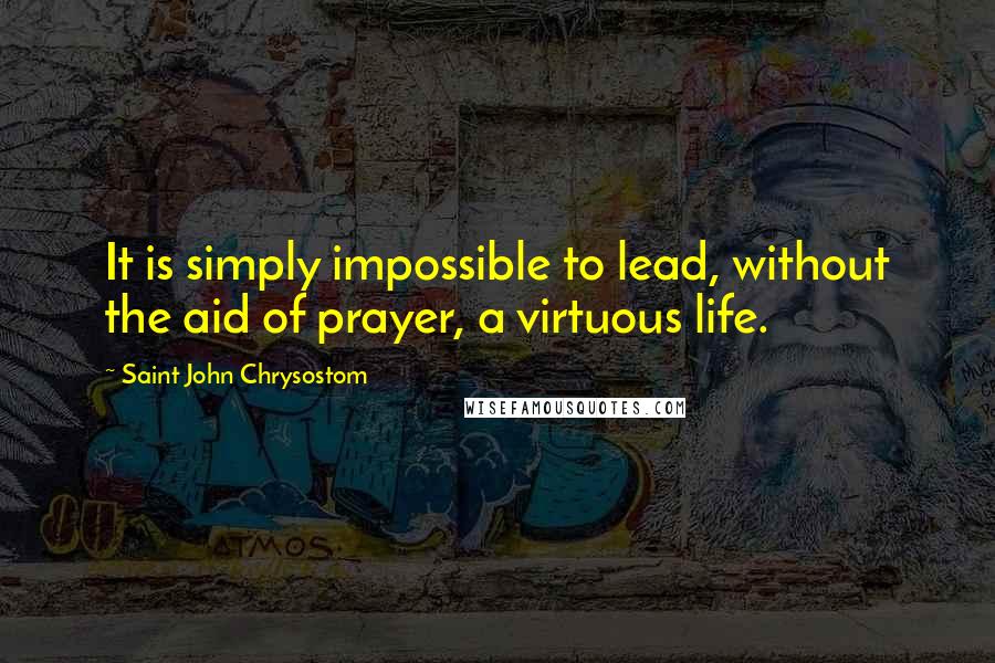 Saint John Chrysostom Quotes: It is simply impossible to lead, without the aid of prayer, a virtuous life.