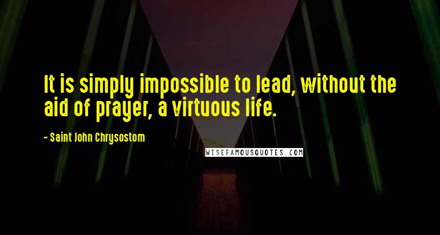 Saint John Chrysostom Quotes: It is simply impossible to lead, without the aid of prayer, a virtuous life.