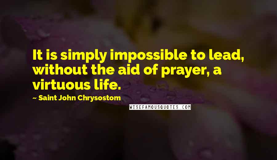 Saint John Chrysostom Quotes: It is simply impossible to lead, without the aid of prayer, a virtuous life.