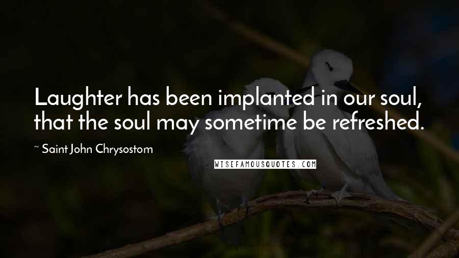 Saint John Chrysostom Quotes: Laughter has been implanted in our soul, that the soul may sometime be refreshed.