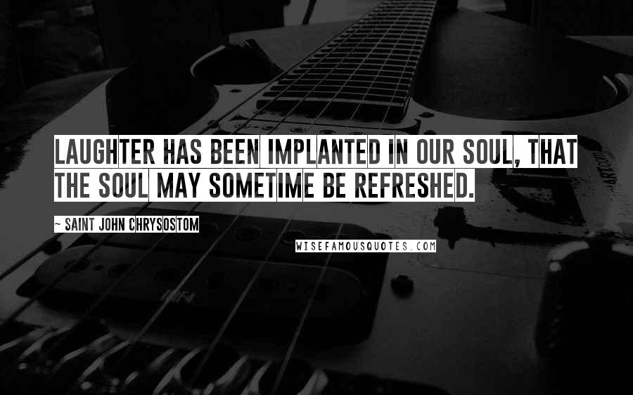 Saint John Chrysostom Quotes: Laughter has been implanted in our soul, that the soul may sometime be refreshed.