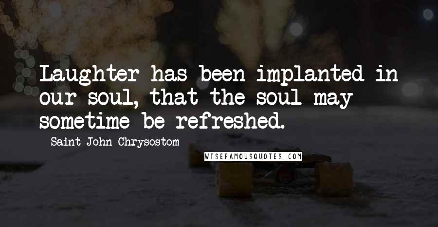 Saint John Chrysostom Quotes: Laughter has been implanted in our soul, that the soul may sometime be refreshed.