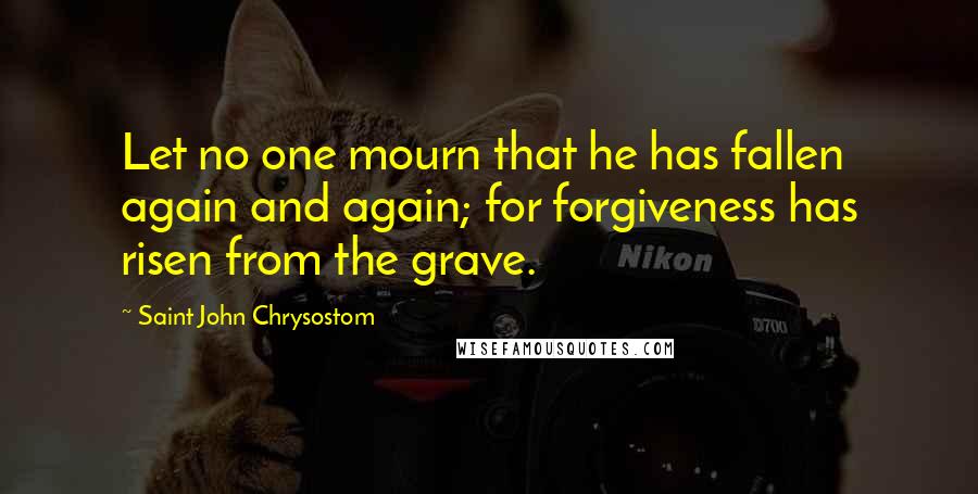 Saint John Chrysostom Quotes: Let no one mourn that he has fallen again and again; for forgiveness has risen from the grave.