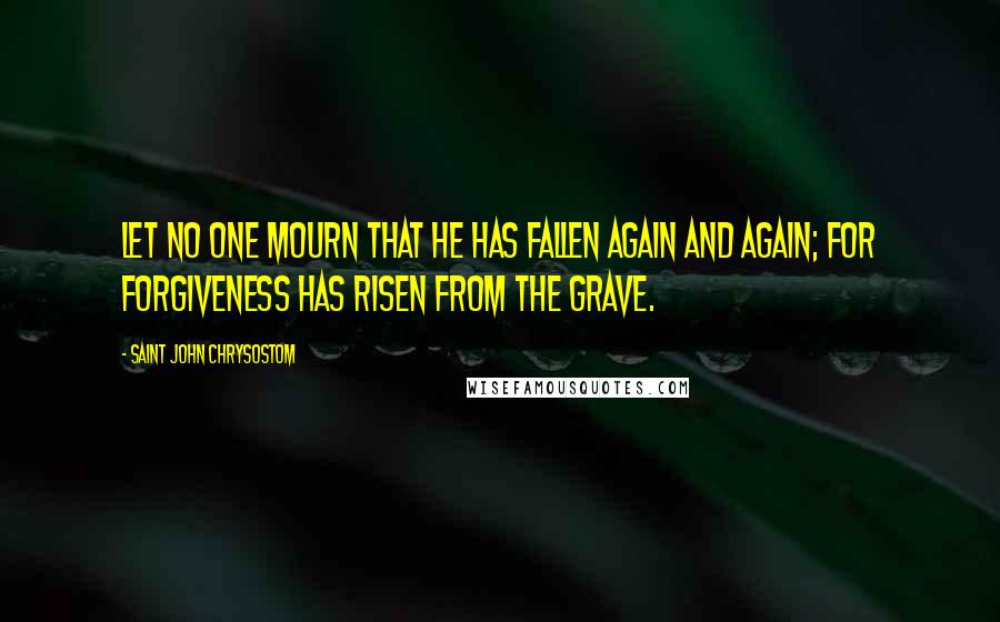 Saint John Chrysostom Quotes: Let no one mourn that he has fallen again and again; for forgiveness has risen from the grave.