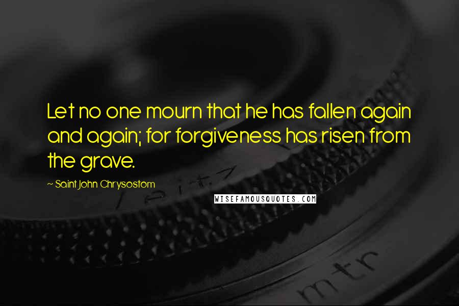 Saint John Chrysostom Quotes: Let no one mourn that he has fallen again and again; for forgiveness has risen from the grave.