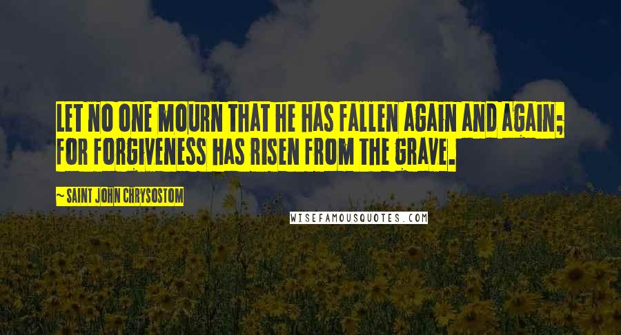 Saint John Chrysostom Quotes: Let no one mourn that he has fallen again and again; for forgiveness has risen from the grave.