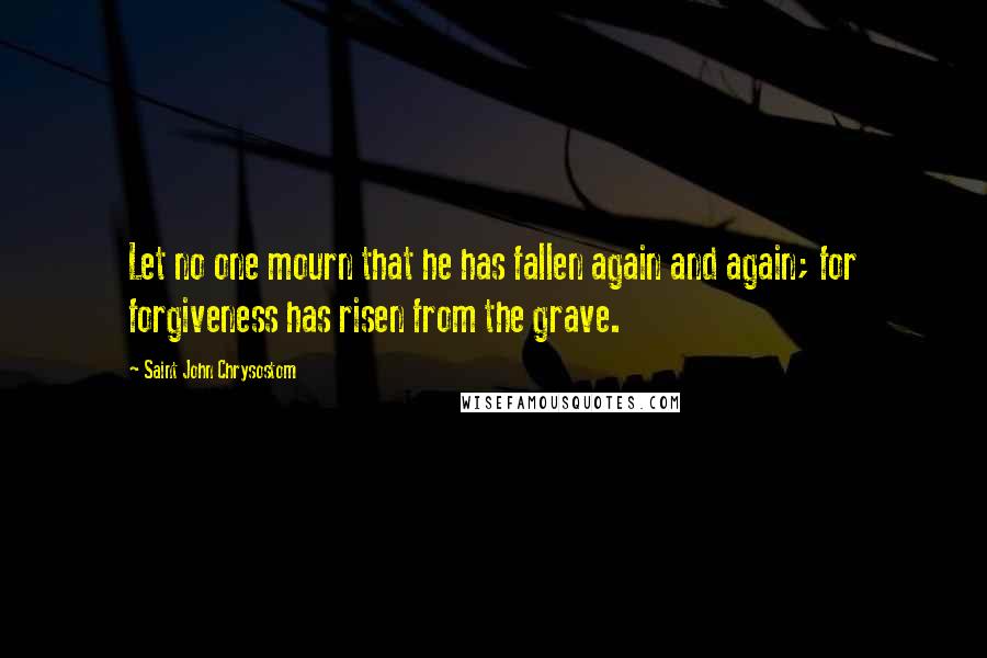 Saint John Chrysostom Quotes: Let no one mourn that he has fallen again and again; for forgiveness has risen from the grave.