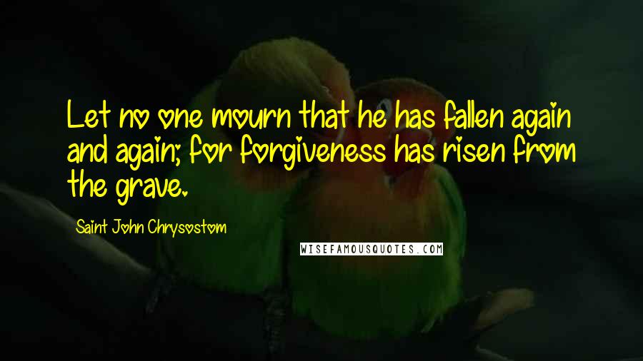 Saint John Chrysostom Quotes: Let no one mourn that he has fallen again and again; for forgiveness has risen from the grave.