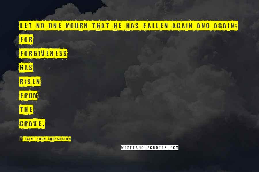 Saint John Chrysostom Quotes: Let no one mourn that he has fallen again and again; for forgiveness has risen from the grave.