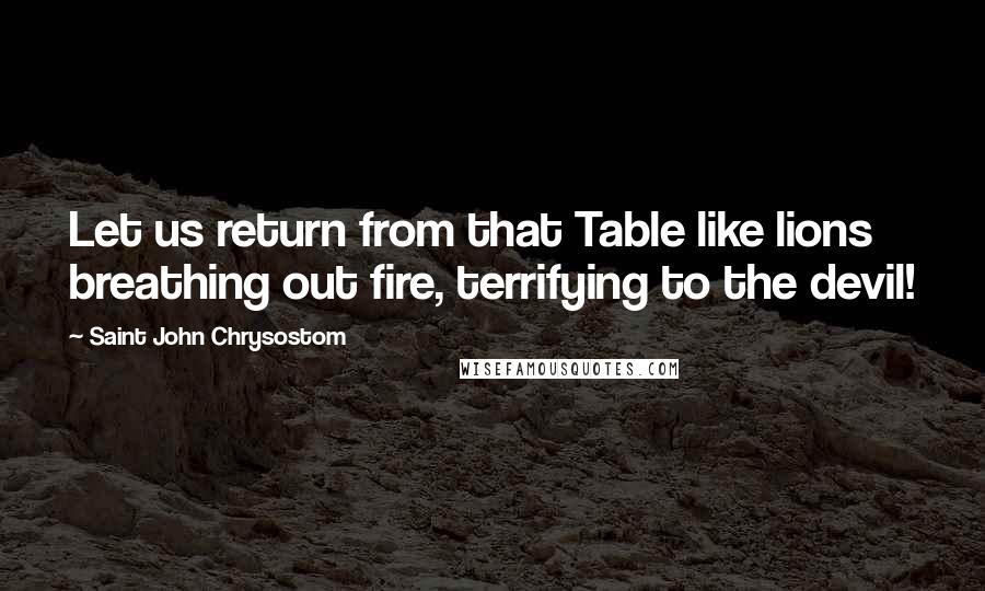 Saint John Chrysostom Quotes: Let us return from that Table like lions breathing out fire, terrifying to the devil!