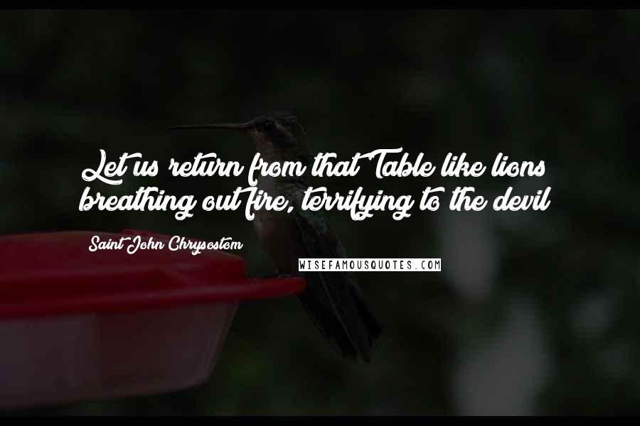 Saint John Chrysostom Quotes: Let us return from that Table like lions breathing out fire, terrifying to the devil!