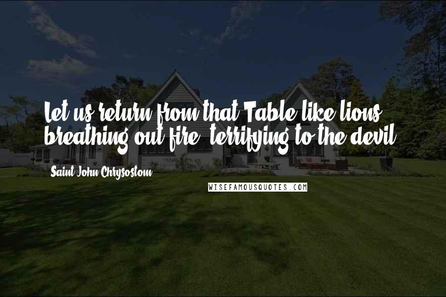 Saint John Chrysostom Quotes: Let us return from that Table like lions breathing out fire, terrifying to the devil!