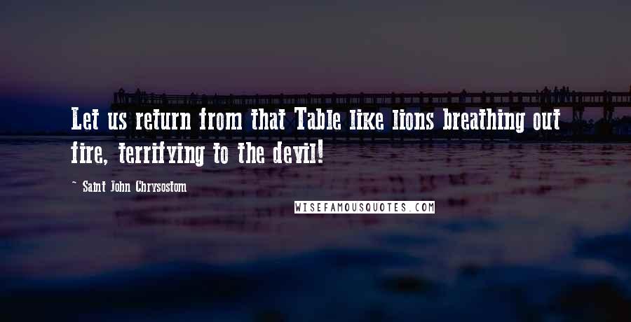 Saint John Chrysostom Quotes: Let us return from that Table like lions breathing out fire, terrifying to the devil!