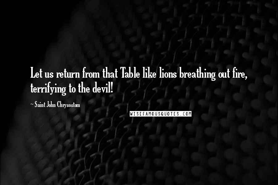 Saint John Chrysostom Quotes: Let us return from that Table like lions breathing out fire, terrifying to the devil!