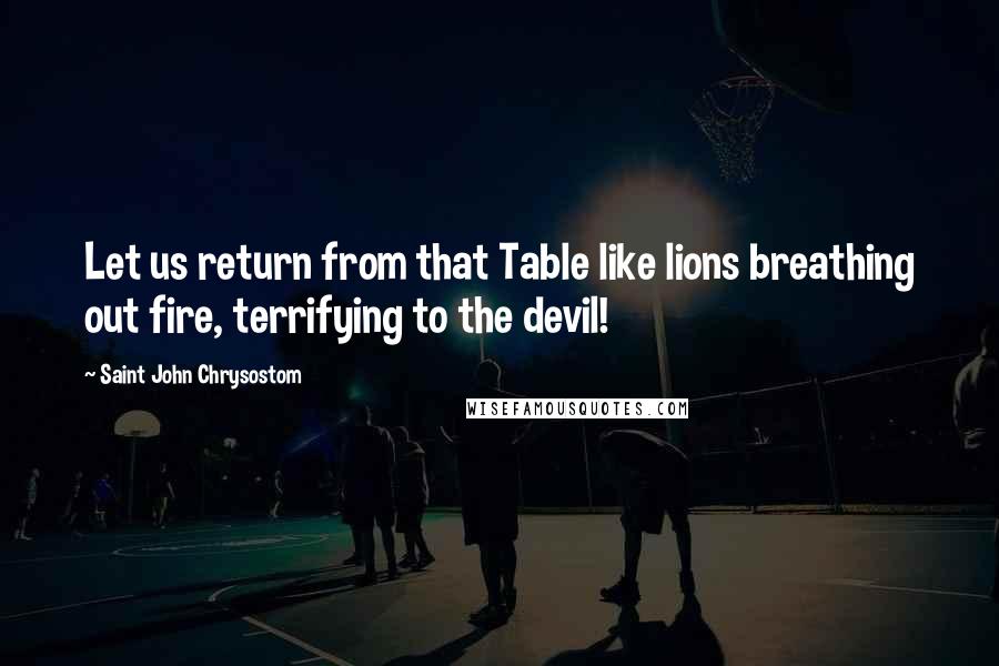 Saint John Chrysostom Quotes: Let us return from that Table like lions breathing out fire, terrifying to the devil!