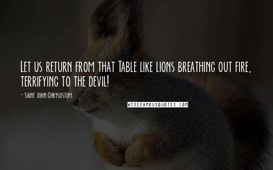 Saint John Chrysostom Quotes: Let us return from that Table like lions breathing out fire, terrifying to the devil!