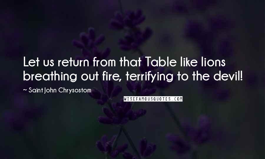 Saint John Chrysostom Quotes: Let us return from that Table like lions breathing out fire, terrifying to the devil!