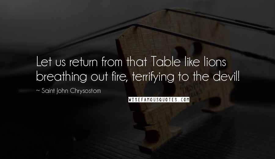 Saint John Chrysostom Quotes: Let us return from that Table like lions breathing out fire, terrifying to the devil!