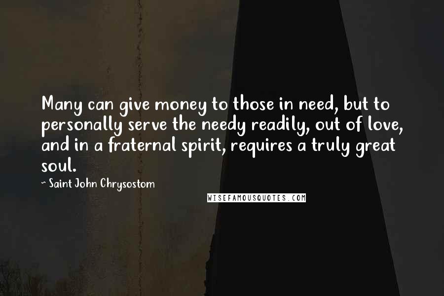 Saint John Chrysostom Quotes: Many can give money to those in need, but to personally serve the needy readily, out of love, and in a fraternal spirit, requires a truly great soul.