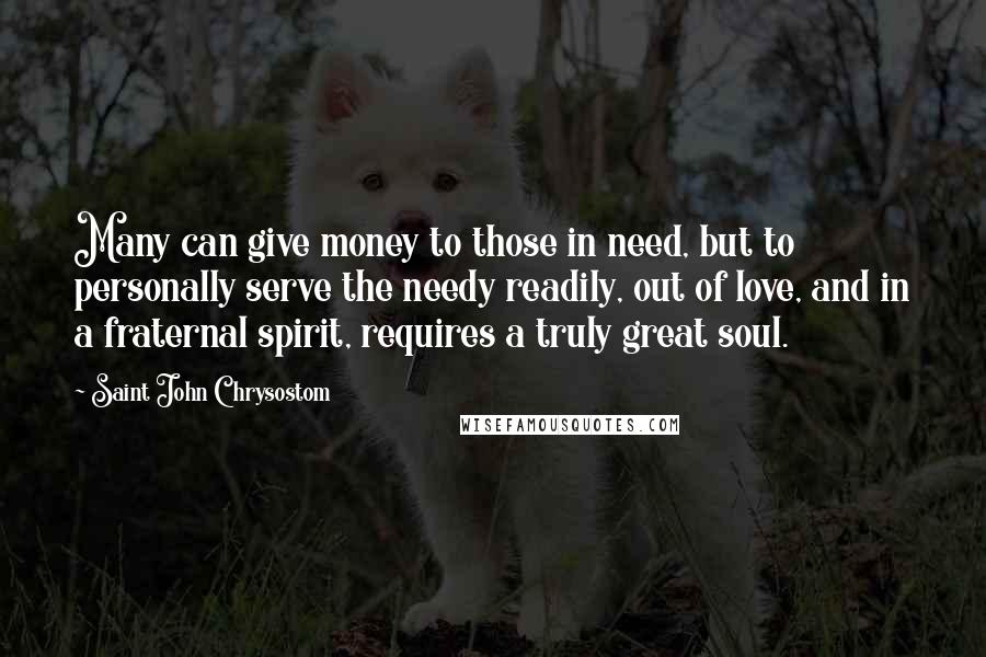 Saint John Chrysostom Quotes: Many can give money to those in need, but to personally serve the needy readily, out of love, and in a fraternal spirit, requires a truly great soul.