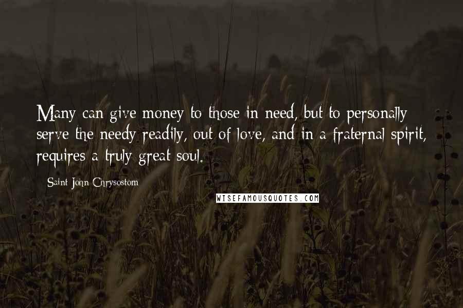 Saint John Chrysostom Quotes: Many can give money to those in need, but to personally serve the needy readily, out of love, and in a fraternal spirit, requires a truly great soul.
