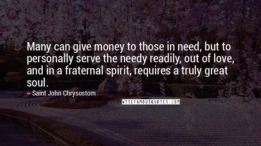 Saint John Chrysostom Quotes: Many can give money to those in need, but to personally serve the needy readily, out of love, and in a fraternal spirit, requires a truly great soul.